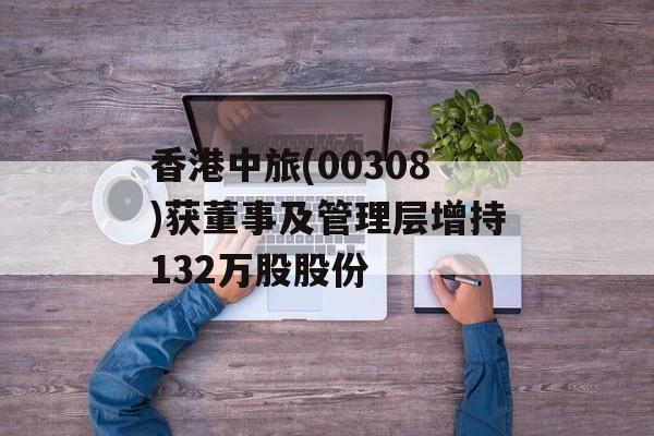 香港中旅(00308)获董事及管理层增持132万股股份-第1张图片-
