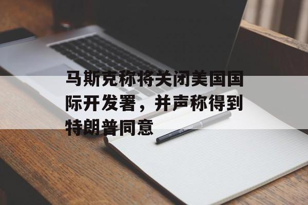 马斯克称将关闭美国国际开发署，并声称得到特朗普同意-第1张图片-
