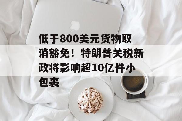 低于800美元货物取消豁免！特朗普关税新政将影响超10亿件小包裹-第1张图片-