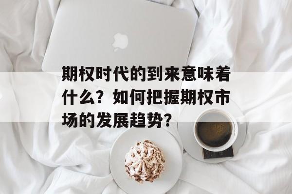 期权时代的到来意味着什么？如何把握期权市场的发展趋势？-第1张图片-