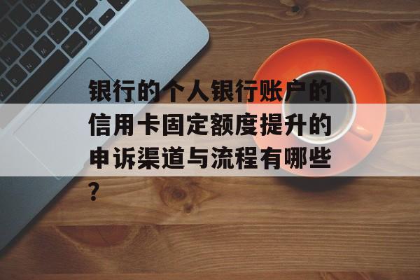 银行的个人银行账户的信用卡固定额度提升的申诉渠道与流程有哪些？-第1张图片-