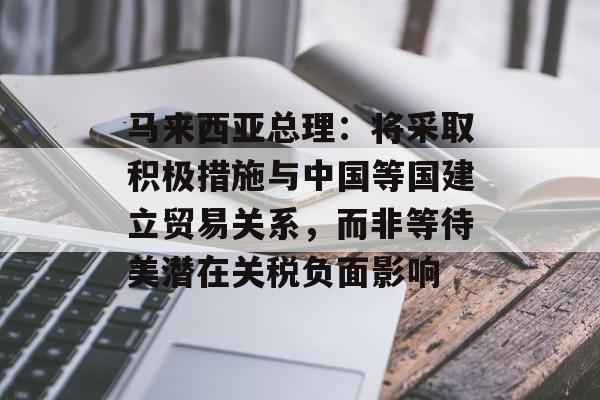 马来西亚总理：将采取积极措施与中国等国建立贸易关系，而非等待美潜在关税负面影响-第1张图片-