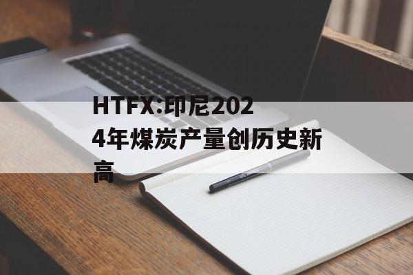 HTFX:印尼2024年煤炭产量创历史新高-第1张图片-