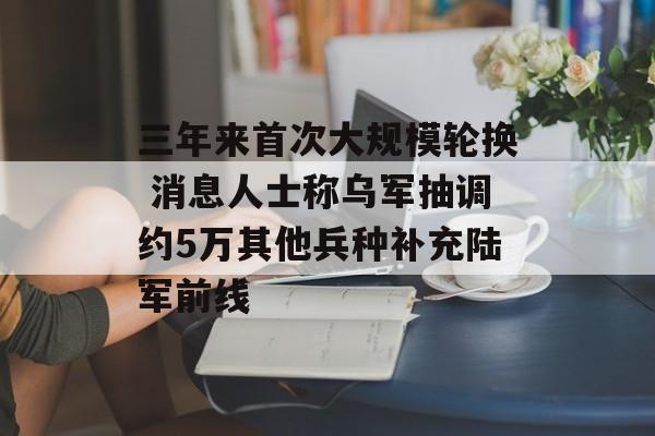 三年来首次大规模轮换 消息人士称乌军抽调约5万其他兵种补充陆军前线-第1张图片-
