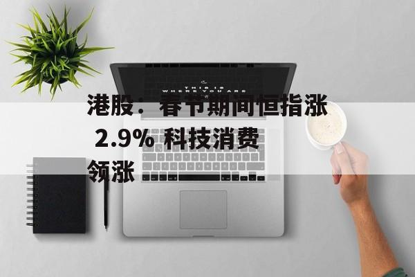 港股：春节期间恒指涨 2.9% 科技消费领涨-第1张图片-