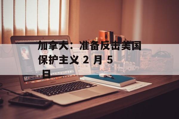 加拿大：准备反击美国保护主义 2 月 5 日-第1张图片-