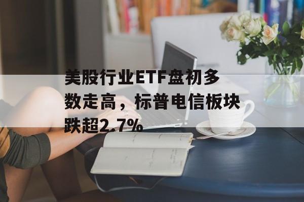 美股行业ETF盘初多数走高，标普电信板块跌超2.7%-第1张图片-