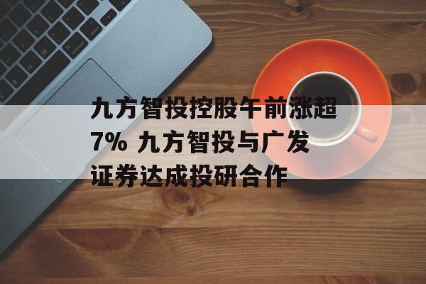九方智投控股午前涨超7% 九方智投与广发证券达成投研合作-第1张图片-