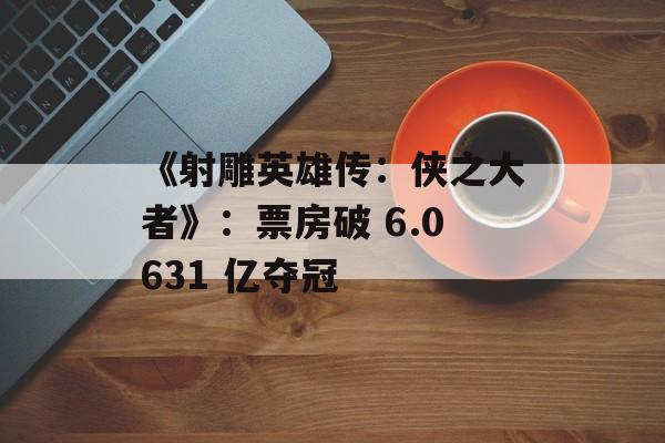《射雕英雄传：侠之大者》：票房破 6.0631 亿夺冠-第1张图片-
