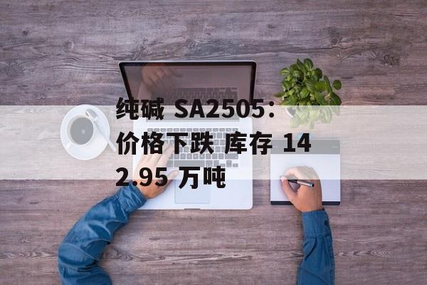 纯碱 SA2505：价格下跌 库存 142.95 万吨-第1张图片-