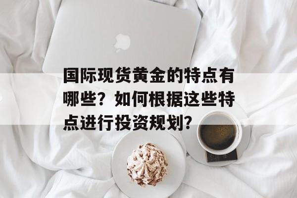 国际现货黄金的特点有哪些？如何根据这些特点进行投资规划？-第1张图片-