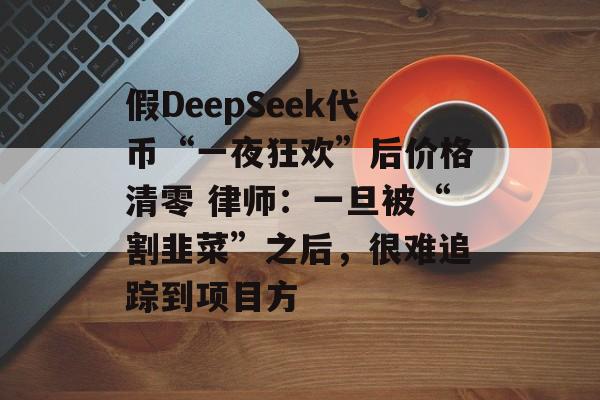 假DeepSeek代币“一夜狂欢”后价格清零 律师：一旦被“割韭菜”之后，很难追踪到项目方-第1张图片-