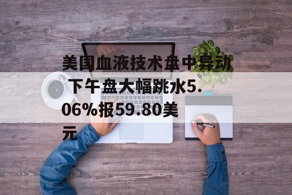 美国血液技术盘中异动 下午盘大幅跳水5.06%报59.80美元-第1张图片-