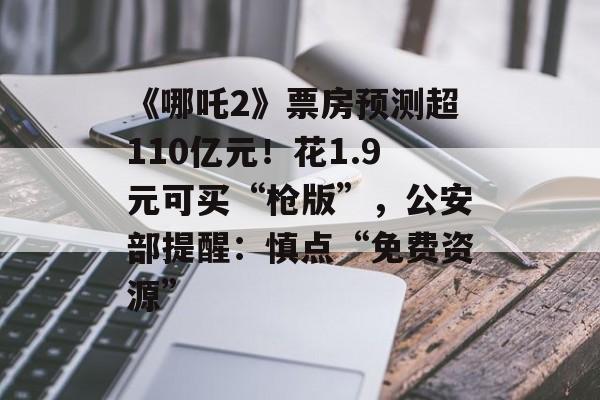《哪吒2》票房预测超110亿元！花1.9元可买“枪版”，公安部提醒：慎点“免费资源”-第1张图片-