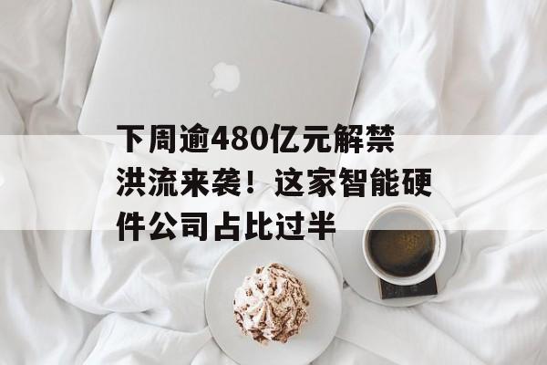 下周逾480亿元解禁洪流来袭！这家智能硬件公司占比过半-第1张图片-