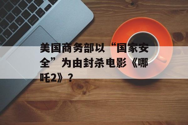 美国商务部以“国家安全”为由封杀电影《哪吒2》？-第1张图片-