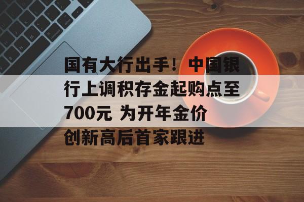 国有大行出手！中国银行上调积存金起购点至700元 为开年金价创新高后首家跟进-第1张图片-