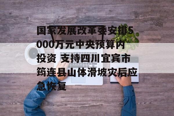 国家发展改革委安排5000万元中央预算内投资 支持四川宜宾市筠连县山体滑坡灾后应急恢复-第1张图片-