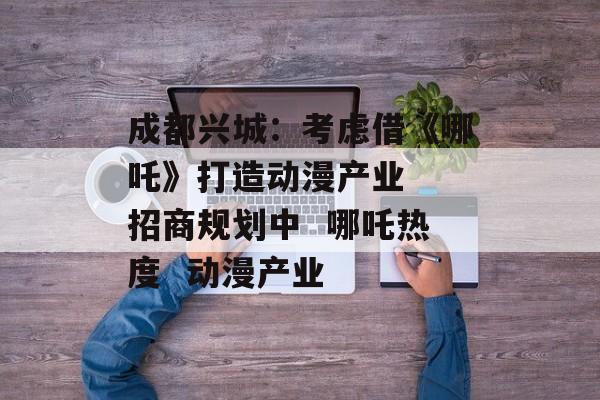 成都兴城：考虑借《哪吒》打造动漫产业  招商规划中  哪吒热度  动漫产业-第1张图片-