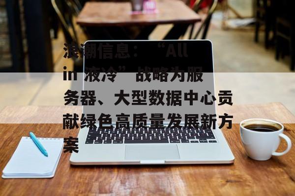 浪潮信息：“All in 液冷”战略为服务器、大型数据中心贡献绿色高质量发展新方案-第1张图片-