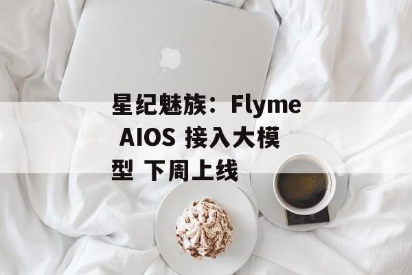 星纪魅族：Flyme AIOS 接入大模型 下周上线-第1张图片-