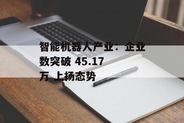 智能机器人产业：企业数突破 45.17 万 上扬态势-第1张图片-