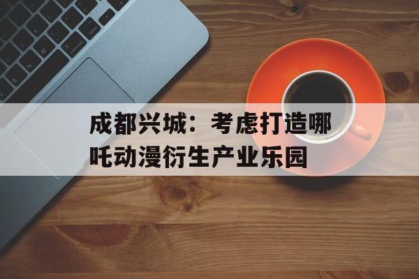 成都兴城：考虑打造哪吒动漫衍生产业乐园-第1张图片-