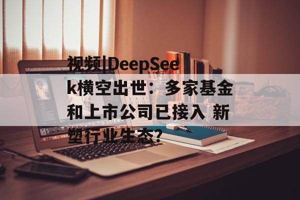 视频|DeepSeek横空出世：多家基金和上市公司已接入 新塑行业生态？-第1张图片-