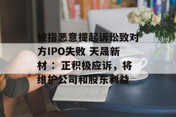 被指恶意提起诉讼致对方IPO失败 天晟新材 ：正积极应诉，将维护公司和股东利益-第1张图片-