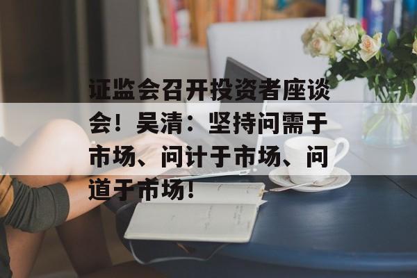 证监会召开投资者座谈会！吴清：坚持问需于市场、问计于市场、问道于市场！-第1张图片-