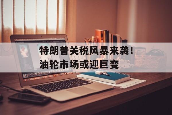 特朗普关税风暴来袭！油轮市场或迎巨变-第1张图片-