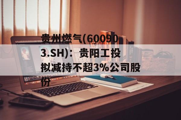 贵州燃气(600903.SH)：贵阳工投拟减持不超3%公司股份-第1张图片-