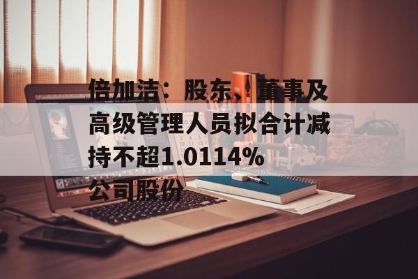 倍加洁：股东、董事及高级管理人员拟合计减持不超1.0114%公司股份-第1张图片-
