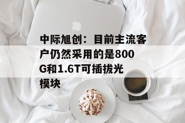 中际旭创：目前主流客户仍然采用的是800G和1.6T可插拔光模块-第1张图片-