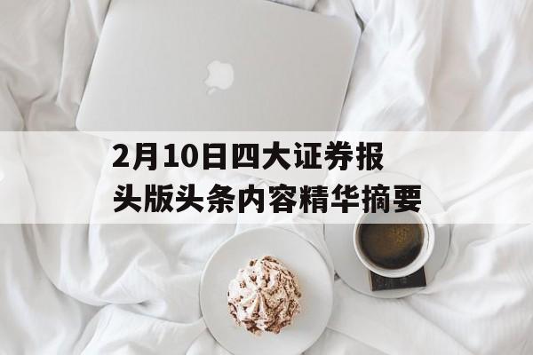 2月10日四大证券报头版头条内容精华摘要-第1张图片-