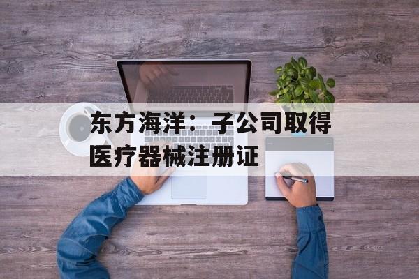 东方海洋：子公司取得医疗器械注册证-第1张图片-