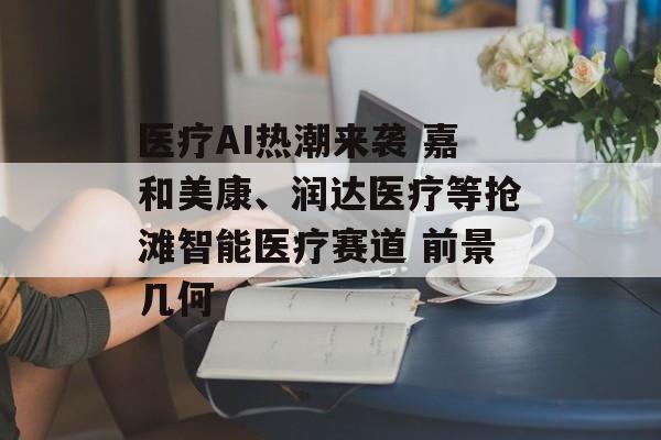 医疗AI热潮来袭 嘉和美康、润达医疗等抢滩智能医疗赛道 前景几何-第1张图片-
