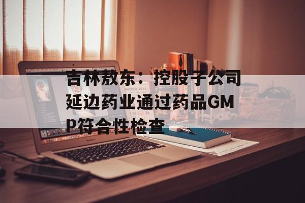 吉林敖东：控股子公司延边药业通过药品GMP符合性检查-第1张图片-