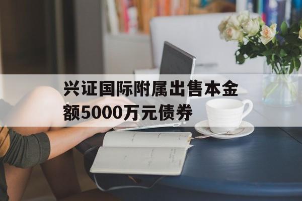 兴证国际附属出售本金额5000万元债券-第1张图片-