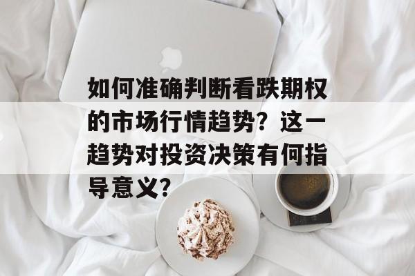 如何准确判断看跌期权的市场行情趋势？这一趋势对投资决策有何指导意义？-第1张图片-