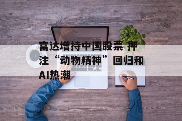 富达增持中国股票 押注“动物精神”回归和AI热潮-第1张图片-
