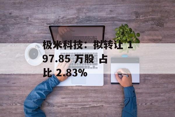 极米科技：拟转让 197.85 万股 占比 2.83%-第1张图片-