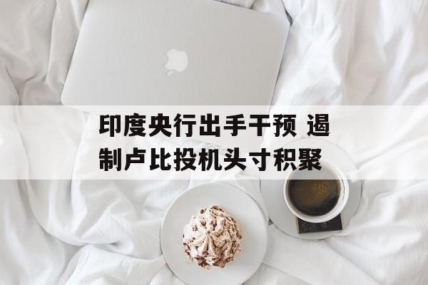 印度央行出手干预 遏制卢比投机头寸积聚-第1张图片-