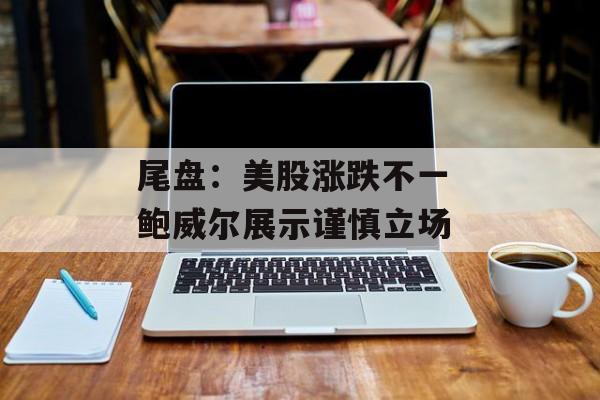 尾盘：美股涨跌不一 鲍威尔展示谨慎立场-第1张图片-