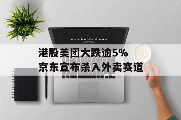 港股美团大跌逾5% 京东宣布杀入外卖赛道-第1张图片-