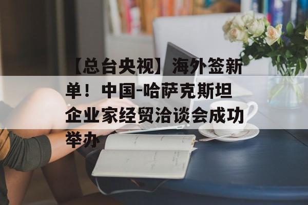 【总台央视】海外签新单！中国-哈萨克斯坦企业家经贸洽谈会成功举办-第1张图片-