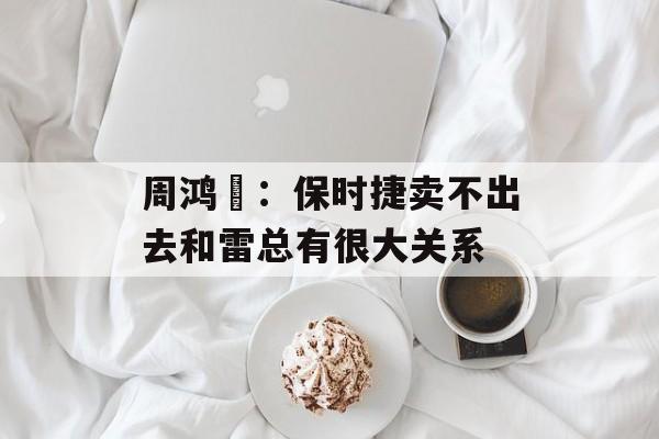 周鸿祎：保时捷卖不出去和雷总有很大关系-第1张图片-
