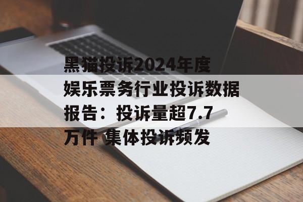 黑猫投诉2024年度娱乐票务行业投诉数据报告：投诉量超7.7万件 集体投诉频发-第1张图片-