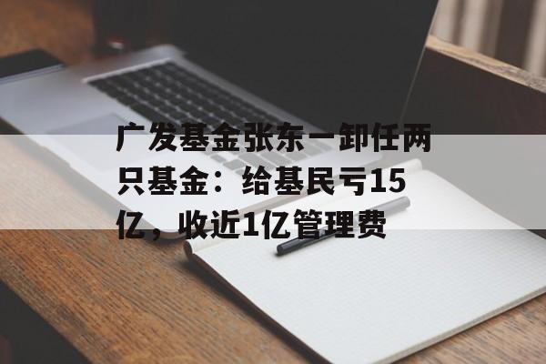 广发基金张东一卸任两只基金：给基民亏15亿，收近1亿管理费-第1张图片-