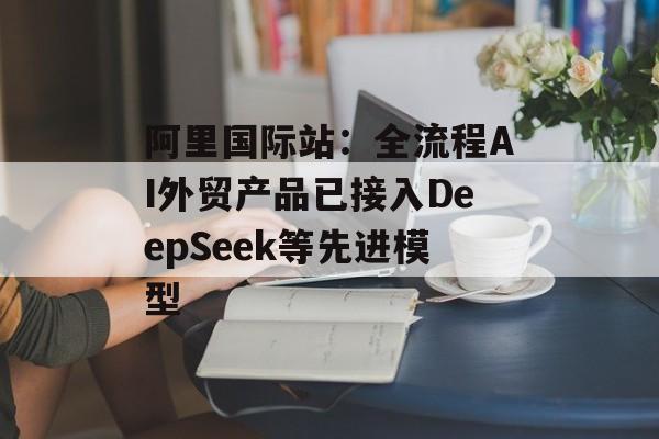 阿里国际站：全流程AI外贸产品已接入DeepSeek等先进模型-第1张图片-